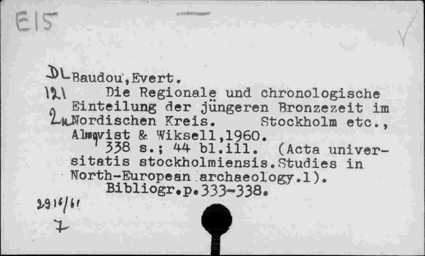 ﻿EIS'
•^^-Baud ou, Evert.
Die Regionale und chronologische q Einteilung der jüngeren Bronzezeit im McNbrdischen Kreis. Stockholm etc., Oeqvist & Wiksell,1960.
358 s.; 44 bl.ill. (Acta univer-sitatis stockholmiensis.Studies in North-European archaeology.1).
Bibliogr.p.333-338.